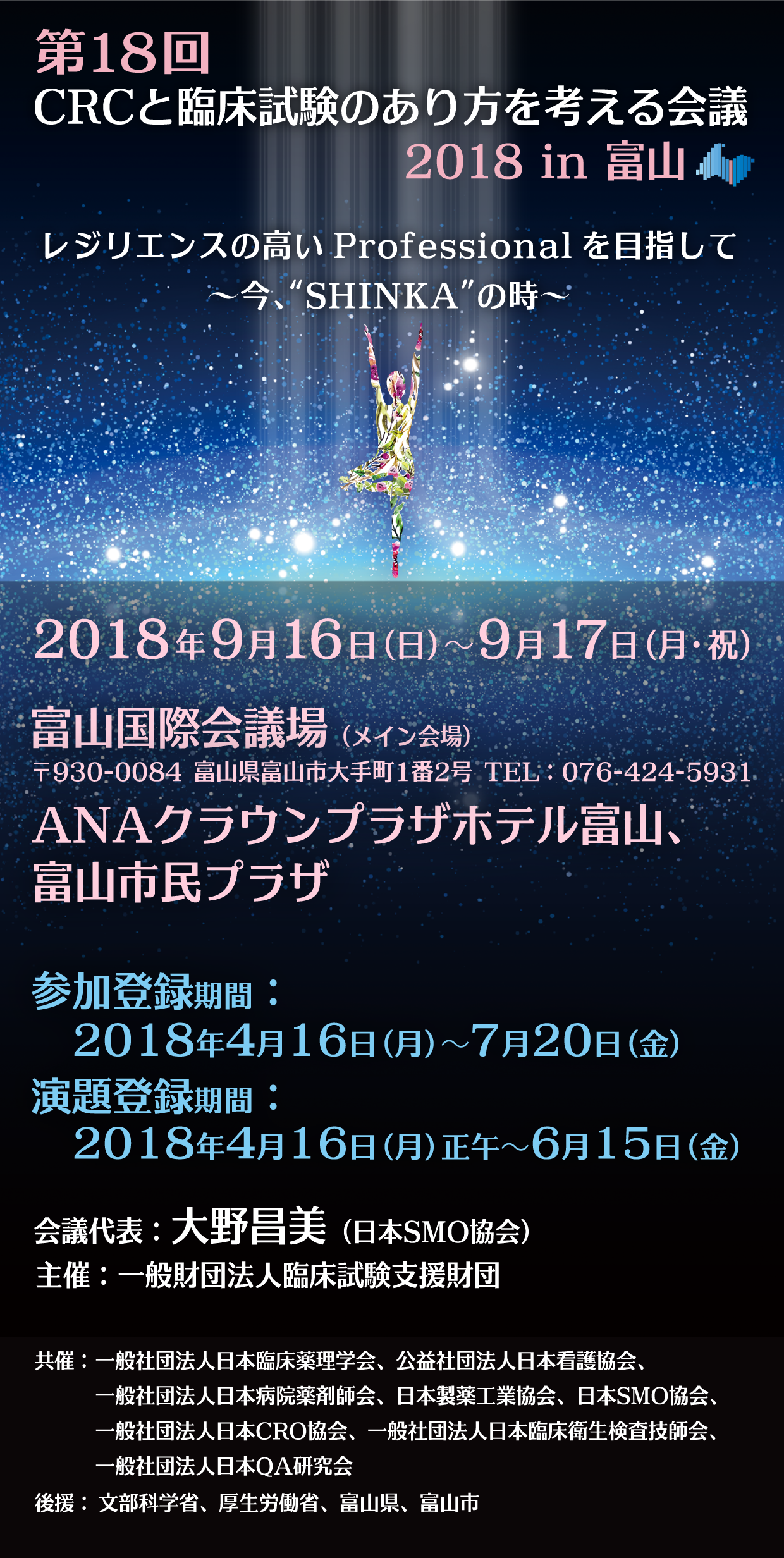 第18回CRCと臨床試験のあり方を考える会議2018in富山
レジリエンスの高い Professional を目指して 〜今、“SHINKA”の時〜
会期：2018年9月16日（日）～17日（月・祝）
会場：富山国際会議場（メイン会場）〒930-0084 富山県富山市大手町1番2号 TEL：076-424-5931、ANAクラウンプラザホテル富山、富山市民プラザ
参加登録期間：2018年4月16日（月）～7月20日（金）
演題登録期間：2018年4月16日（月）正午～6月15日（金）
会議代表：大野昌美（日本SMO協会）
主催：一般財団法人臨床試験支援財団
共催：一般社団法人日本臨床薬理学会、公益社団法人日本看護協会、一般社団法人日本病院薬剤師会、日本製薬工業協会、日本SMO協会、一般社団法人日本CRO協会、一般社団法人日本臨床衛生検査技師会、一般社団法人日本QA研究会
後援：文部科学省、厚生労働省、富山県、富山市