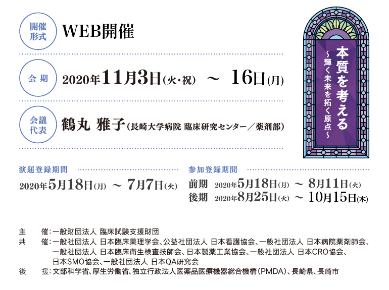 開催形式：WEB開催、会期：2020年11月3日（火）・11月16日（月）、会議代表：鶴丸 雅子（長崎大学病院 臨床研究センター／薬剤部）、演題登録期間：2020年5月18日（月）～6月26日（金）、参加登録期間：2020年5月18日（月）～7月31日（金）、主催：一般財団法人 臨床試験支援財団、共催：一般社団法人 日本臨床薬理学会、公益社団法人 日本看護協会、一般社団法人 日本病院薬剤師会、一般社団法人 日本臨床衛生検査技師会、日本製薬工業協会、一般社団法人 日本CRO協会、日本SMO協会、一般社団法人 日本QA研究会、後援：文部科学省（申請中）、厚生労働省（申請中）、独立行政法人医薬品医療機器総合機構（PMDA）、長崎県、長崎市