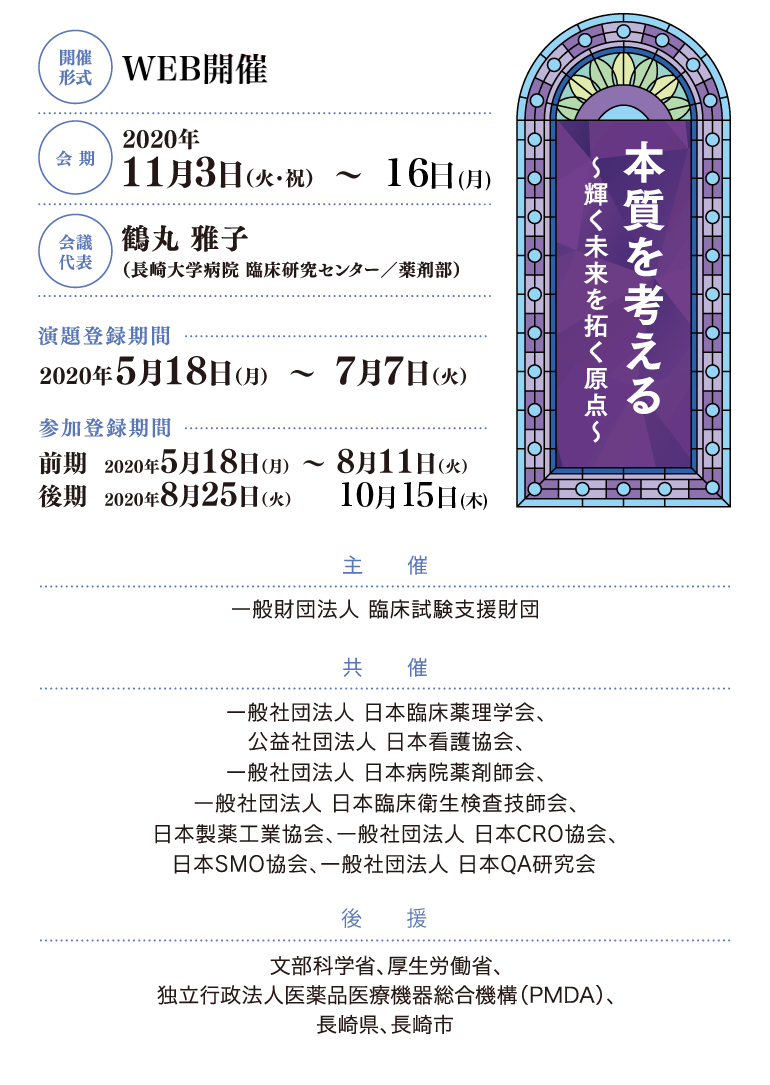 開催形式：WEB開催、会期：2020年11月3日（火）・11月16日（月）、会議代表：鶴丸 雅子（長崎大学病院 臨床研究センター／薬剤部）、演題登録期間：2020年5月18日（月）～6月26日（金）、参加登録期間：2020年5月18日（月）～7月31日（金）、主催：一般財団法人 臨床試験支援財団、共催：一般社団法人 日本臨床薬理学会、公益社団法人 日本看護協会、一般社団法人 日本病院薬剤師会、一般社団法人 日本臨床衛生検査技師会、日本製薬工業協会、一般社団法人 日本CRO協会、日本SMO協会、一般社団法人 日本QA研究会、後援：文部科学省（申請中）、厚生労働省（申請中）、独立行政法人医薬品医療機器総合機構（PMDA）、長崎県、長崎市